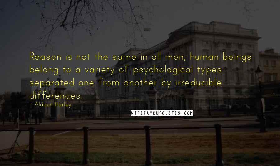 Aldous Huxley Quotes: Reason is not the same in all men; human beings belong to a variety of psychological types separated one from another by irreducible differences.