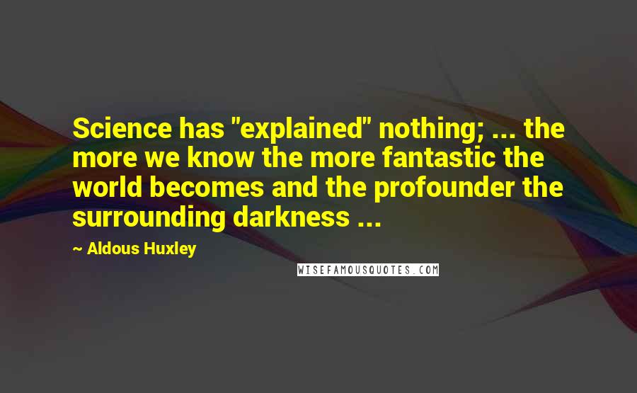 Aldous Huxley Quotes: Science has "explained" nothing; ... the more we know the more fantastic the world becomes and the profounder the surrounding darkness ...