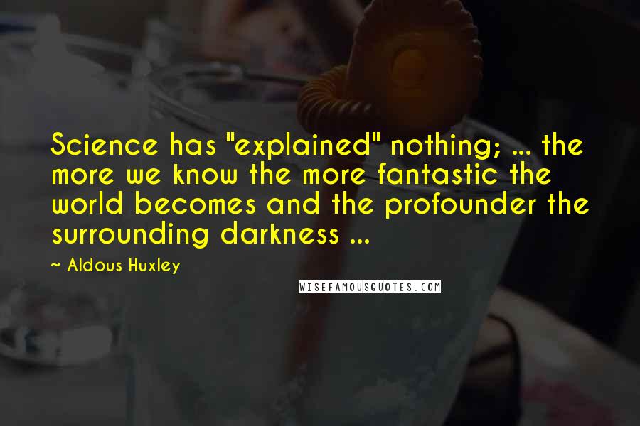 Aldous Huxley Quotes: Science has "explained" nothing; ... the more we know the more fantastic the world becomes and the profounder the surrounding darkness ...