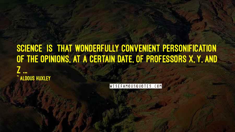 Aldous Huxley Quotes: Science [is] that wonderfully convenient personification of the opinions, at a certain date, of Professors X, Y, and Z ...