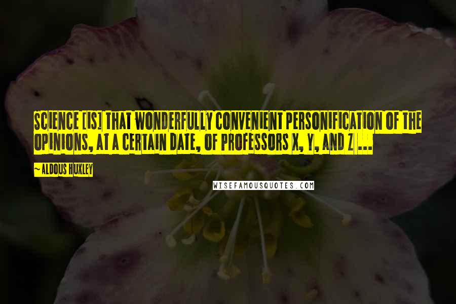 Aldous Huxley Quotes: Science [is] that wonderfully convenient personification of the opinions, at a certain date, of Professors X, Y, and Z ...