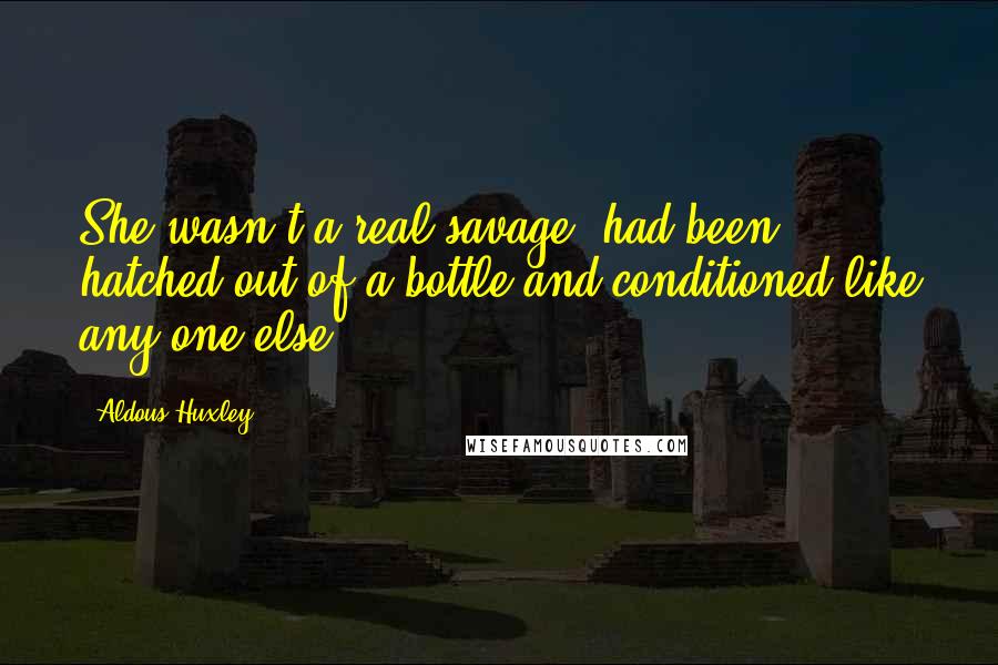 Aldous Huxley Quotes: She wasn't a real savage, had been hatched out of a bottle and conditioned like any one else: