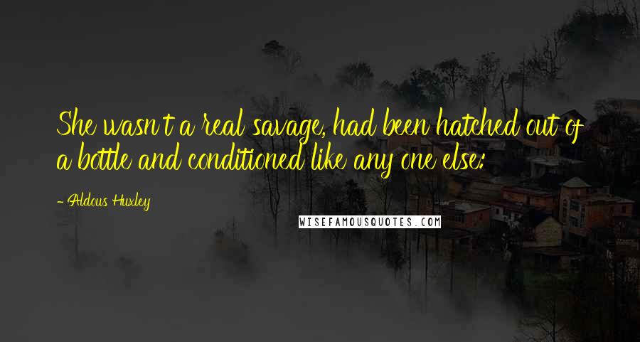 Aldous Huxley Quotes: She wasn't a real savage, had been hatched out of a bottle and conditioned like any one else: