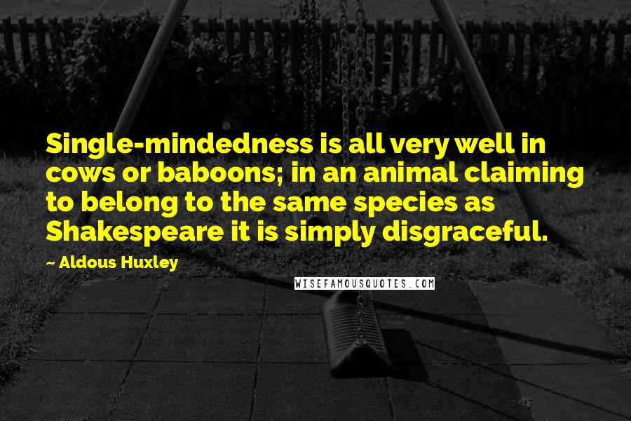 Aldous Huxley Quotes: Single-mindedness is all very well in cows or baboons; in an animal claiming to belong to the same species as Shakespeare it is simply disgraceful.