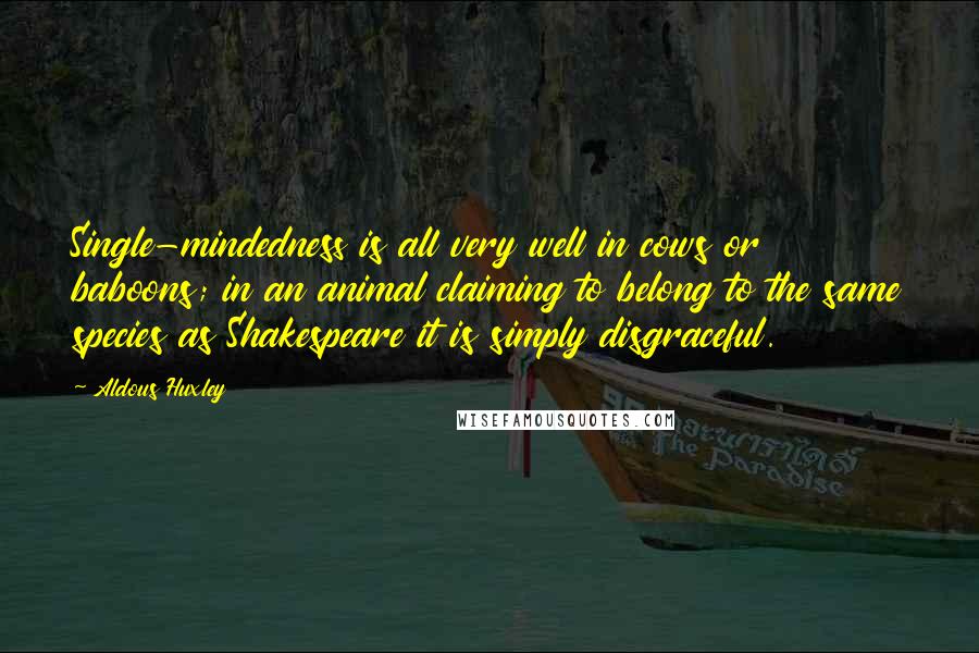 Aldous Huxley Quotes: Single-mindedness is all very well in cows or baboons; in an animal claiming to belong to the same species as Shakespeare it is simply disgraceful.