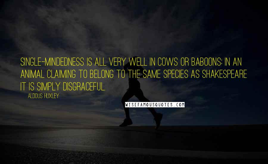 Aldous Huxley Quotes: Single-mindedness is all very well in cows or baboons; in an animal claiming to belong to the same species as Shakespeare it is simply disgraceful.