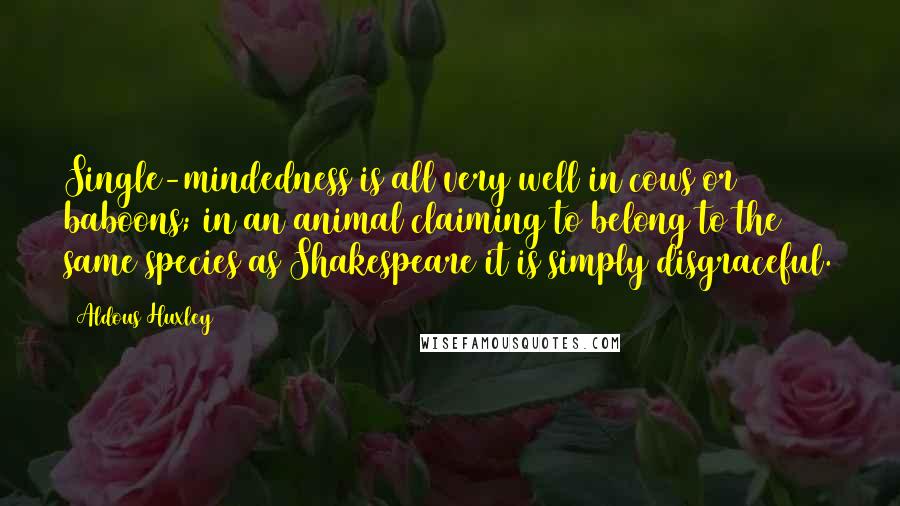 Aldous Huxley Quotes: Single-mindedness is all very well in cows or baboons; in an animal claiming to belong to the same species as Shakespeare it is simply disgraceful.