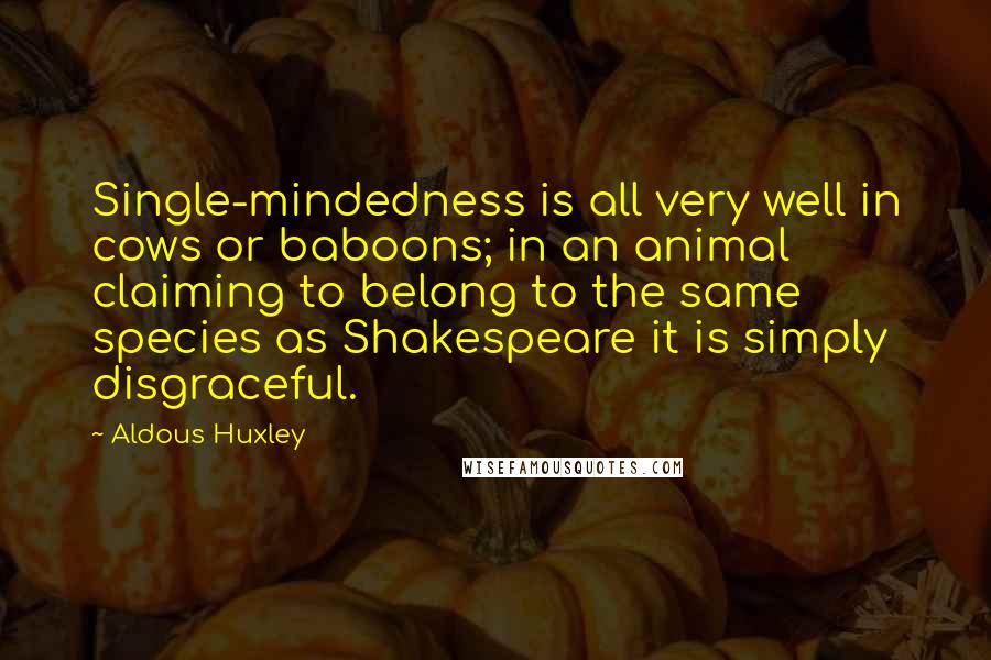 Aldous Huxley Quotes: Single-mindedness is all very well in cows or baboons; in an animal claiming to belong to the same species as Shakespeare it is simply disgraceful.