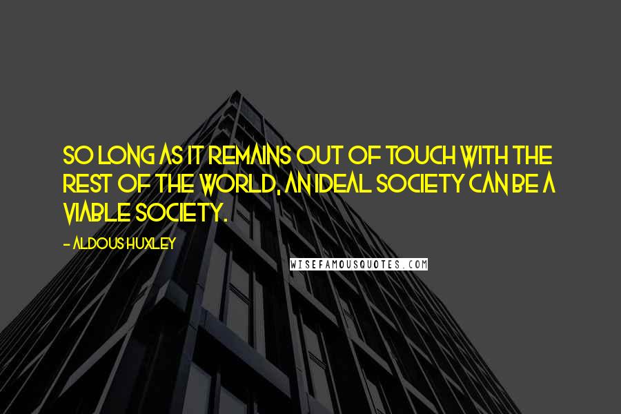 Aldous Huxley Quotes: So long as it remains out of touch with the rest of the world, an ideal society can be a viable society.