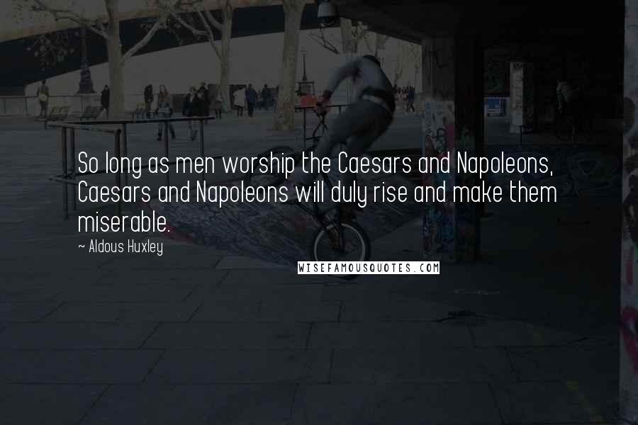Aldous Huxley Quotes: So long as men worship the Caesars and Napoleons, Caesars and Napoleons will duly rise and make them miserable.