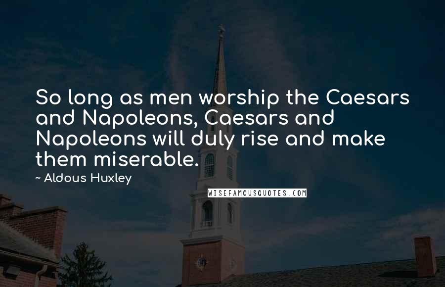 Aldous Huxley Quotes: So long as men worship the Caesars and Napoleons, Caesars and Napoleons will duly rise and make them miserable.