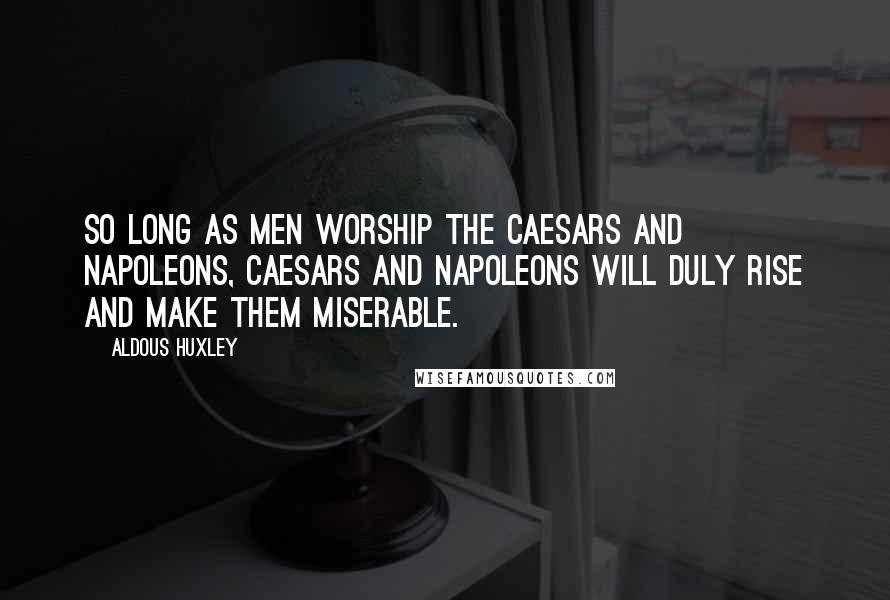 Aldous Huxley Quotes: So long as men worship the Caesars and Napoleons, Caesars and Napoleons will duly rise and make them miserable.