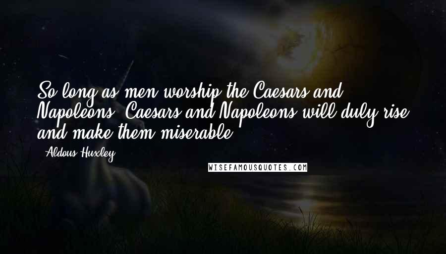 Aldous Huxley Quotes: So long as men worship the Caesars and Napoleons, Caesars and Napoleons will duly rise and make them miserable.