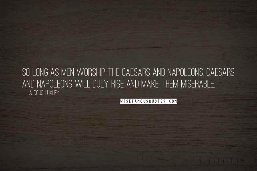 Aldous Huxley Quotes: So long as men worship the Caesars and Napoleons, Caesars and Napoleons will duly rise and make them miserable.