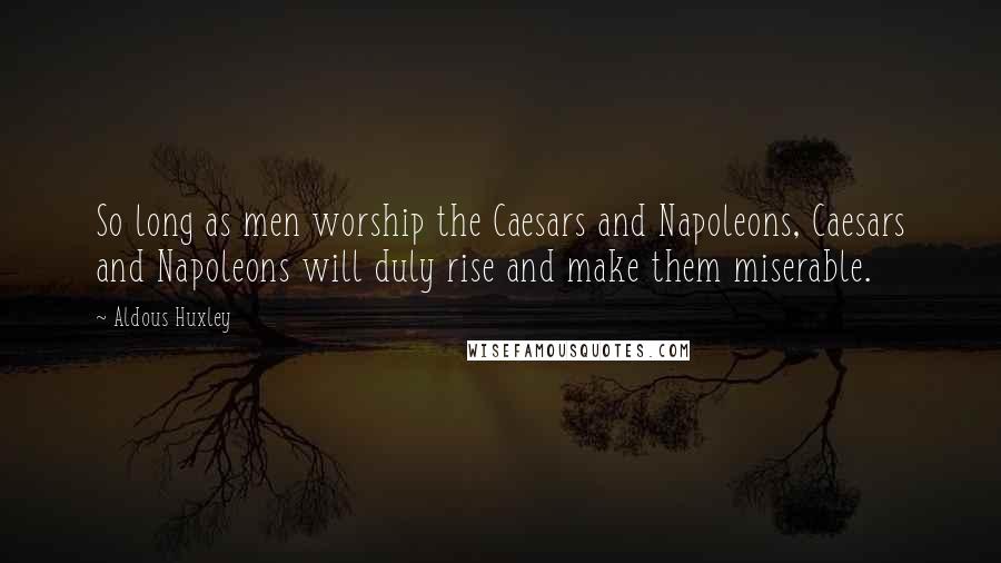 Aldous Huxley Quotes: So long as men worship the Caesars and Napoleons, Caesars and Napoleons will duly rise and make them miserable.