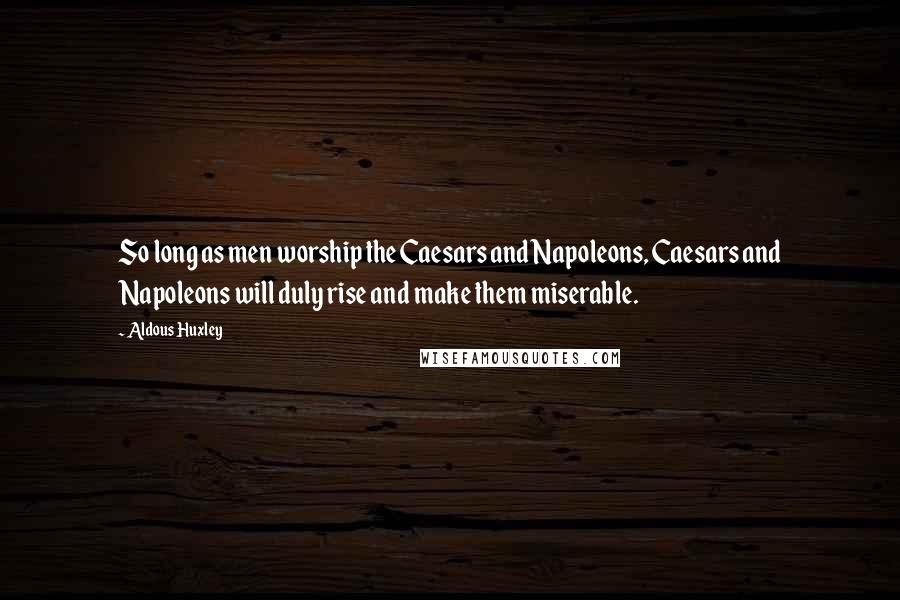 Aldous Huxley Quotes: So long as men worship the Caesars and Napoleons, Caesars and Napoleons will duly rise and make them miserable.