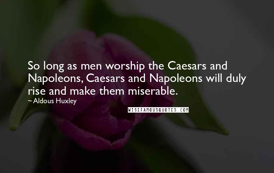 Aldous Huxley Quotes: So long as men worship the Caesars and Napoleons, Caesars and Napoleons will duly rise and make them miserable.