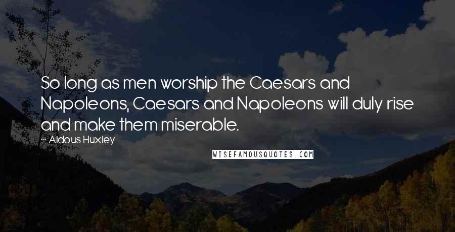 Aldous Huxley Quotes: So long as men worship the Caesars and Napoleons, Caesars and Napoleons will duly rise and make them miserable.