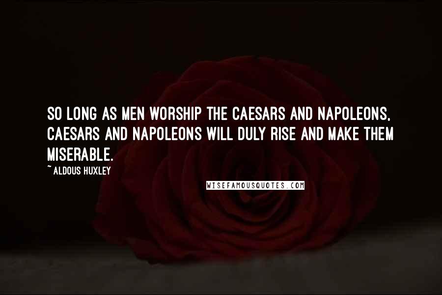 Aldous Huxley Quotes: So long as men worship the Caesars and Napoleons, Caesars and Napoleons will duly rise and make them miserable.