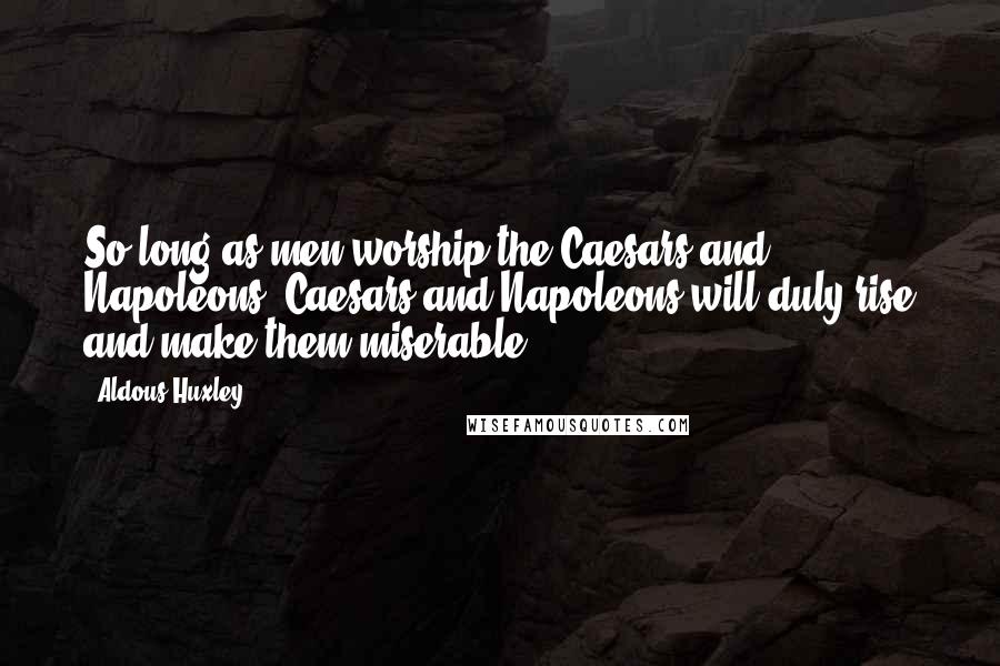 Aldous Huxley Quotes: So long as men worship the Caesars and Napoleons, Caesars and Napoleons will duly rise and make them miserable.