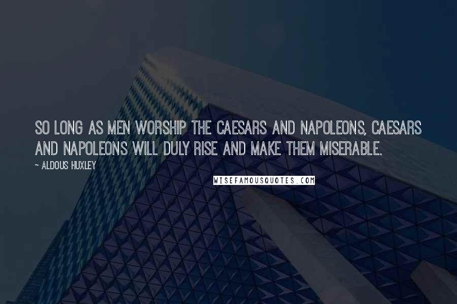 Aldous Huxley Quotes: So long as men worship the Caesars and Napoleons, Caesars and Napoleons will duly rise and make them miserable.