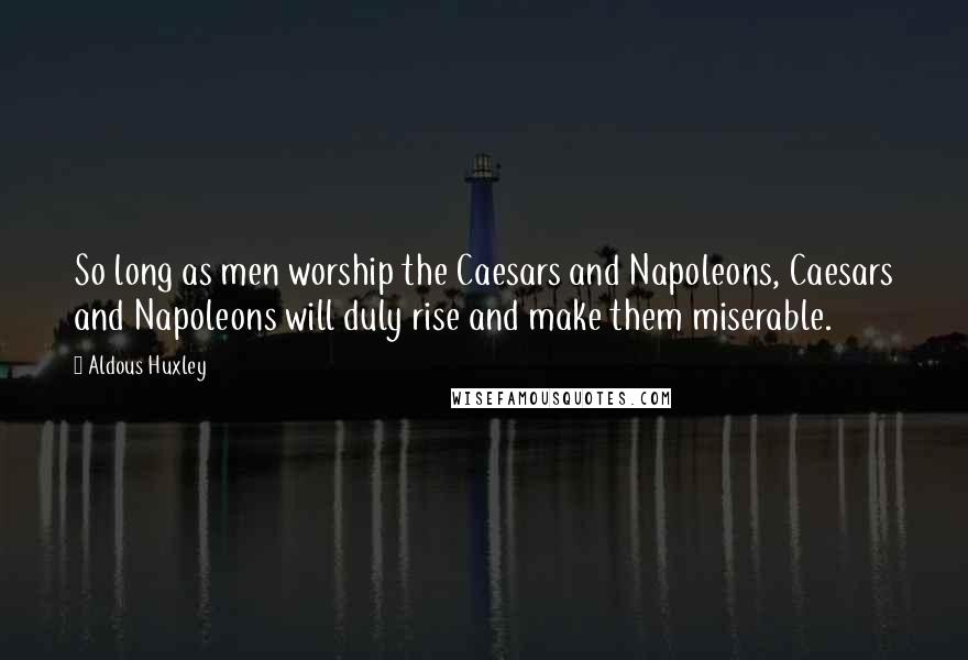 Aldous Huxley Quotes: So long as men worship the Caesars and Napoleons, Caesars and Napoleons will duly rise and make them miserable.