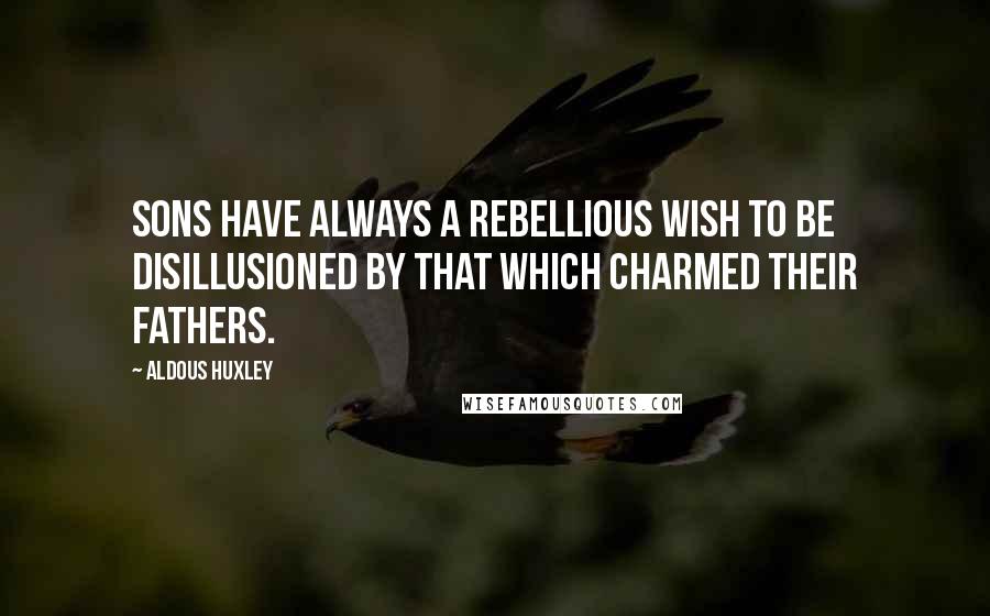 Aldous Huxley Quotes: Sons have always a rebellious wish to be disillusioned by that which charmed their fathers.