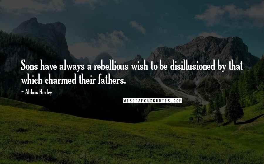 Aldous Huxley Quotes: Sons have always a rebellious wish to be disillusioned by that which charmed their fathers.