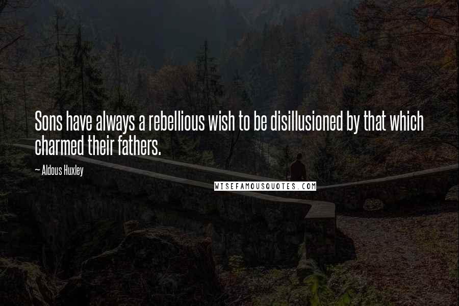 Aldous Huxley Quotes: Sons have always a rebellious wish to be disillusioned by that which charmed their fathers.