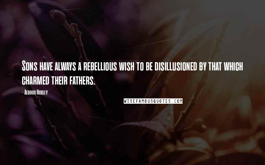 Aldous Huxley Quotes: Sons have always a rebellious wish to be disillusioned by that which charmed their fathers.