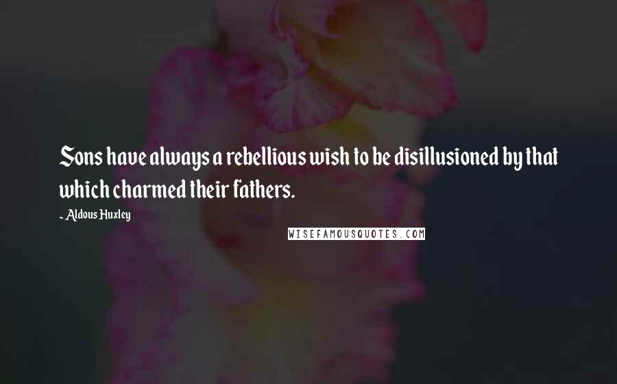 Aldous Huxley Quotes: Sons have always a rebellious wish to be disillusioned by that which charmed their fathers.