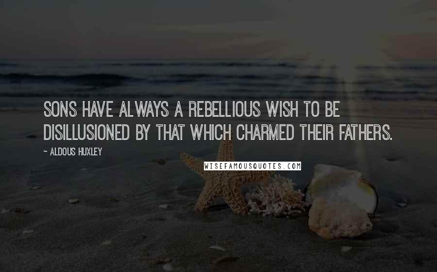 Aldous Huxley Quotes: Sons have always a rebellious wish to be disillusioned by that which charmed their fathers.