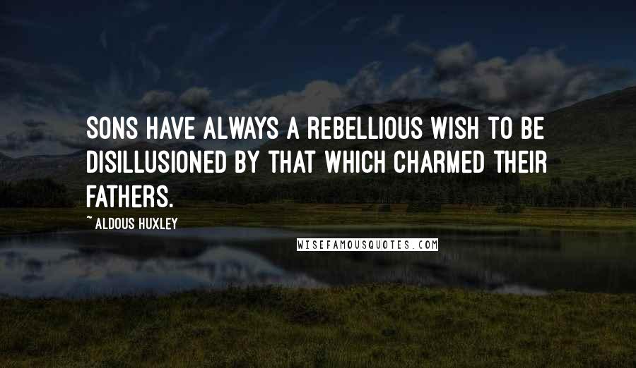 Aldous Huxley Quotes: Sons have always a rebellious wish to be disillusioned by that which charmed their fathers.