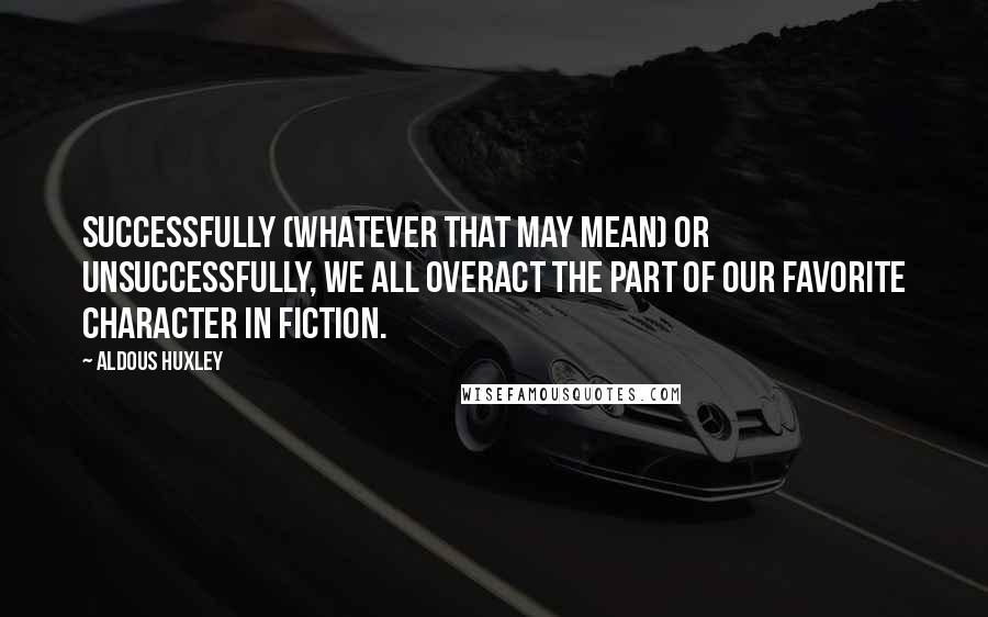 Aldous Huxley Quotes: Successfully (whatever that may mean) or unsuccessfully, we all overact the part of our favorite character in fiction.