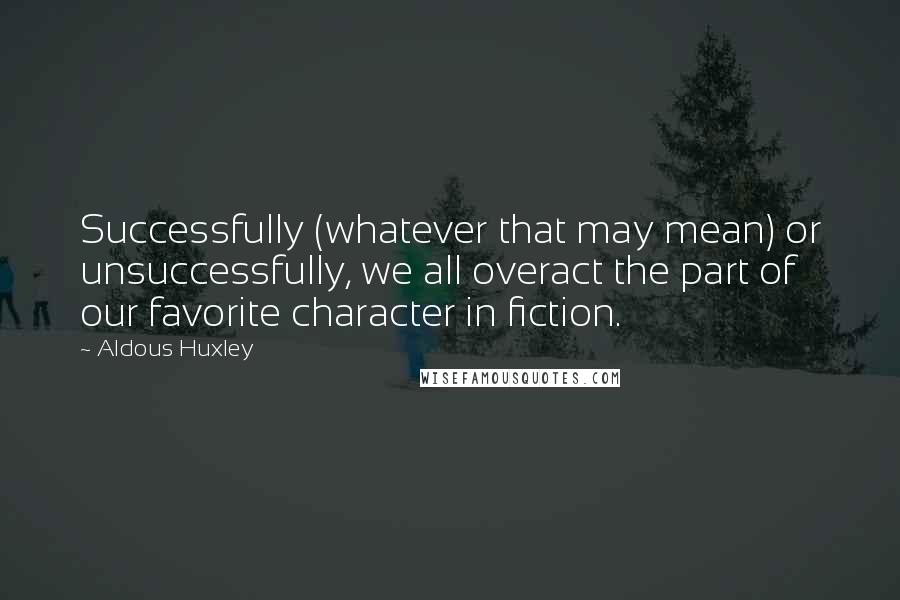 Aldous Huxley Quotes: Successfully (whatever that may mean) or unsuccessfully, we all overact the part of our favorite character in fiction.