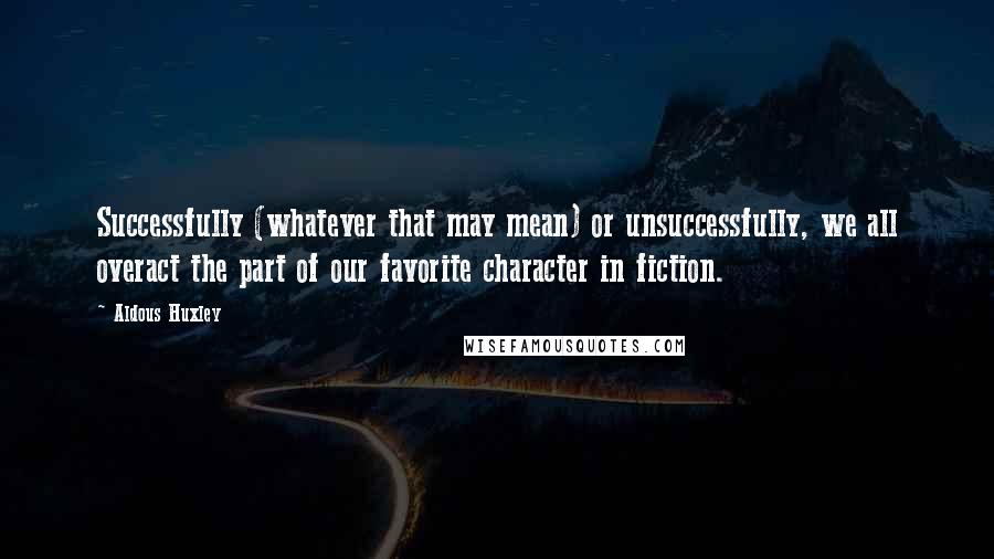 Aldous Huxley Quotes: Successfully (whatever that may mean) or unsuccessfully, we all overact the part of our favorite character in fiction.