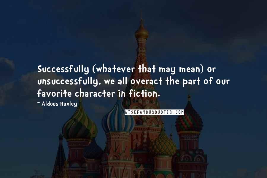 Aldous Huxley Quotes: Successfully (whatever that may mean) or unsuccessfully, we all overact the part of our favorite character in fiction.