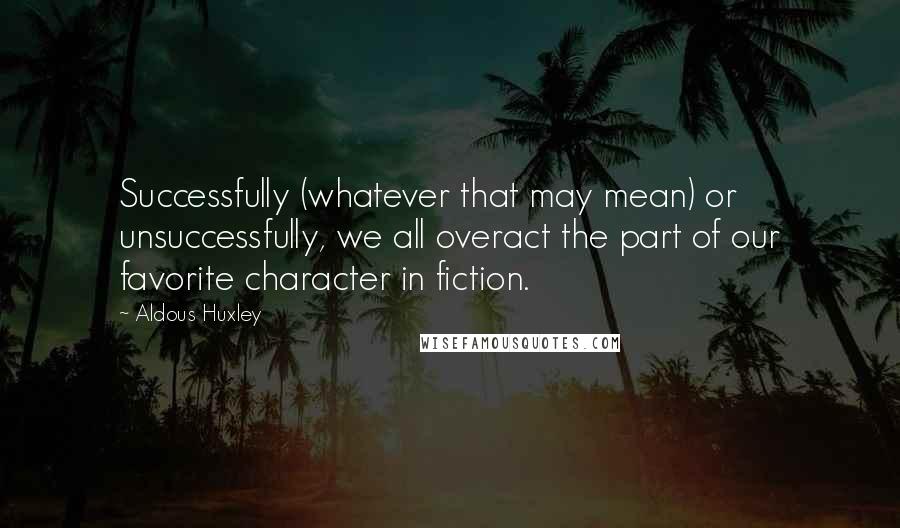 Aldous Huxley Quotes: Successfully (whatever that may mean) or unsuccessfully, we all overact the part of our favorite character in fiction.