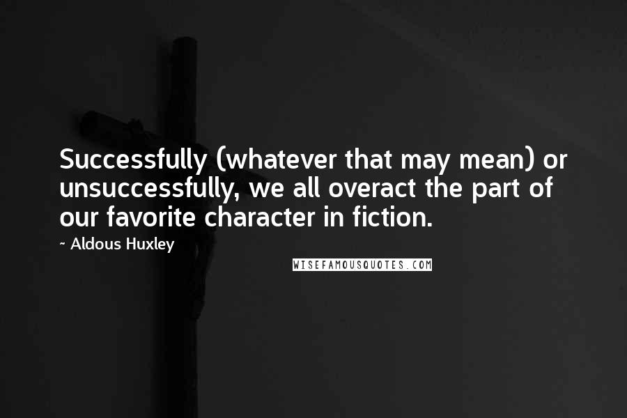 Aldous Huxley Quotes: Successfully (whatever that may mean) or unsuccessfully, we all overact the part of our favorite character in fiction.