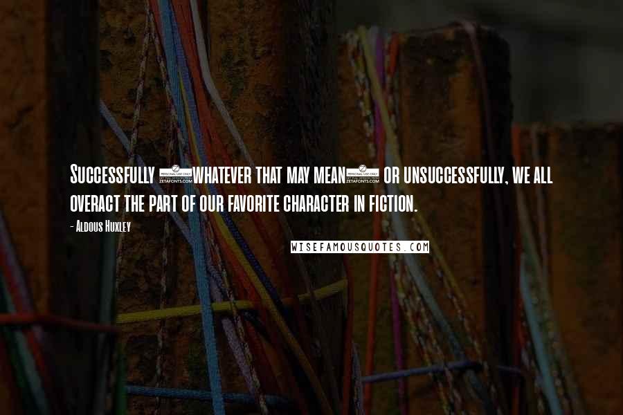 Aldous Huxley Quotes: Successfully (whatever that may mean) or unsuccessfully, we all overact the part of our favorite character in fiction.