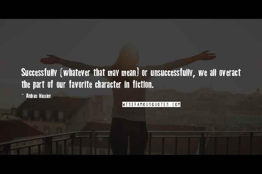 Aldous Huxley Quotes: Successfully (whatever that may mean) or unsuccessfully, we all overact the part of our favorite character in fiction.