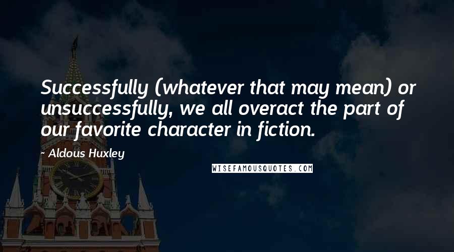 Aldous Huxley Quotes: Successfully (whatever that may mean) or unsuccessfully, we all overact the part of our favorite character in fiction.