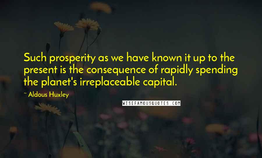 Aldous Huxley Quotes: Such prosperity as we have known it up to the present is the consequence of rapidly spending the planet's irreplaceable capital.