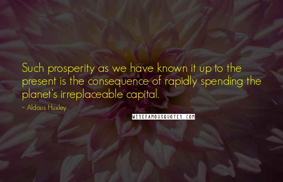 Aldous Huxley Quotes: Such prosperity as we have known it up to the present is the consequence of rapidly spending the planet's irreplaceable capital.