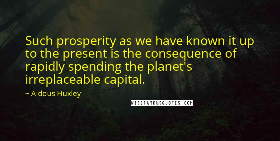 Aldous Huxley Quotes: Such prosperity as we have known it up to the present is the consequence of rapidly spending the planet's irreplaceable capital.