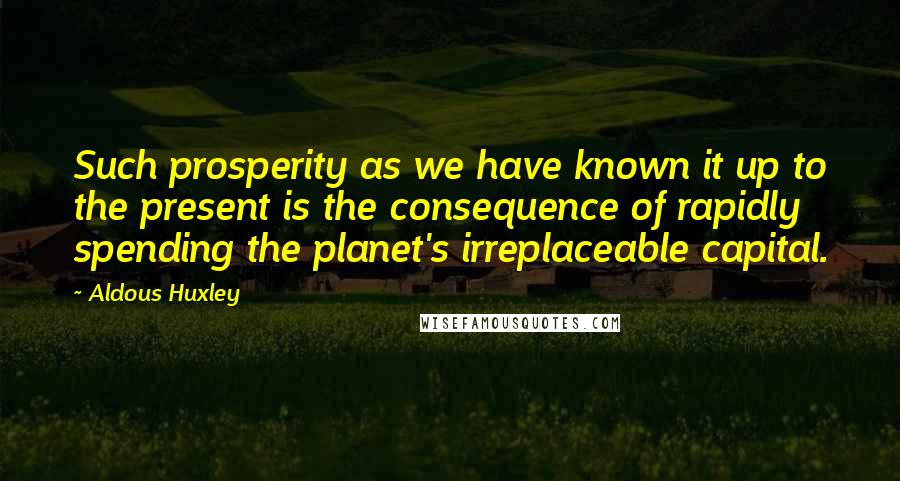 Aldous Huxley Quotes: Such prosperity as we have known it up to the present is the consequence of rapidly spending the planet's irreplaceable capital.