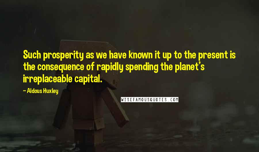Aldous Huxley Quotes: Such prosperity as we have known it up to the present is the consequence of rapidly spending the planet's irreplaceable capital.