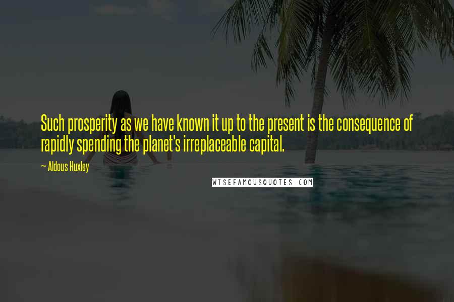 Aldous Huxley Quotes: Such prosperity as we have known it up to the present is the consequence of rapidly spending the planet's irreplaceable capital.