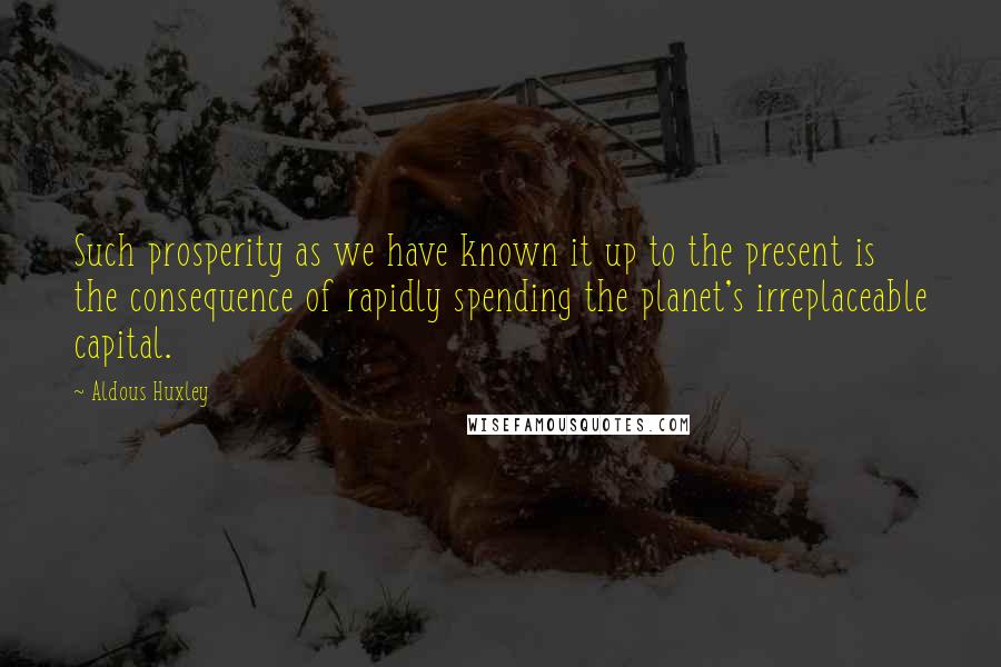 Aldous Huxley Quotes: Such prosperity as we have known it up to the present is the consequence of rapidly spending the planet's irreplaceable capital.