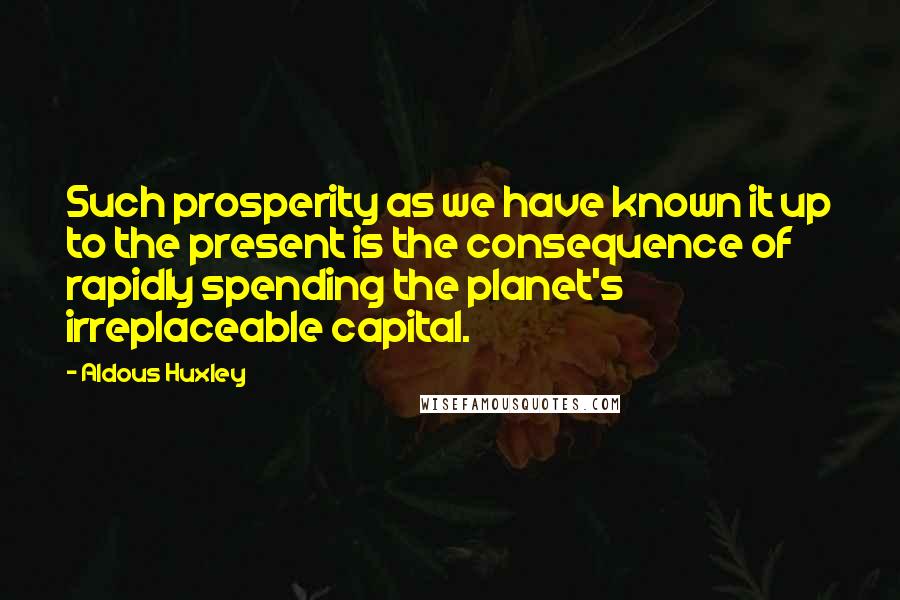 Aldous Huxley Quotes: Such prosperity as we have known it up to the present is the consequence of rapidly spending the planet's irreplaceable capital.